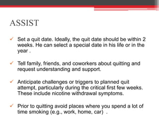 ASSIST
 Set a quit date. Ideally, the quit date should be within 2
weeks. He can select a special date in his life or in the
year .
 Tell family, friends, and coworkers about quitting and
request understanding and support.
 Anticipate challenges or triggers to planned quit
attempt, particularly during the critical first few weeks.
These include nicotine withdrawal symptoms.
 Prior to quitting avoid places where you spend a lot of
time smoking (e.g., work, home, car) .
 