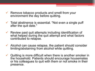  Remove tobacco products and smell from your
environment the day before quitting.
 Total abstinence is essential. "Not even a single puff
after the quit date."
 Review past quit attempts including identification of
what helped during the quit attempt and what factors
contributed to relapse.
 Alcohol can cause relapse, the patient should consider
limiting/abstaining from alcohol while quitting.
 Quitting is more difficult when there is another smoker in
the household. Patients should encourage housemates
or his colleagues to quit with them or not smoke in their
presence.
 