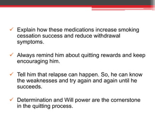 Explain how these medications increase smoking
cessation success and reduce withdrawal
symptoms.
 Always remind him about quitting rewards and keep
encouraging him.
 Tell him that relapse can happen. So, he can know
the weaknesses and try again and again until he
succeeds.
 Determination and Will power are the cornerstone
in the quitting process.
 