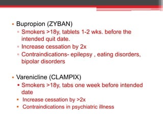 • Bupropion (ZYBAN)
▫ Smokers >18y, tablets 1-2 wks. before the
intended quit date.
▫ Increase cessation by 2x
▫ Contraindications- epilepsy , eating disorders,
bipolar disorders
• Varenicline (CLAMPIX)
 Smokers >18y, tabs one week before intended
date
 Increase cessation by >2x
 Contraindications in psychiatric illness
 
