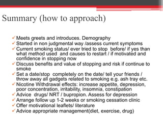 Summary (how to approach)
Meets greets and introduces. Demography
Started in non judgmental way /assess current symptoms
Current smoking status/ ever tried to stop before/ if yes than
what method used and causes to restart / if motivated and
confidence in stopping now
Discuss benefits and value of stopping and risk if continue to
smoke
Set a date/stop completely on the date/ tell your friends /
throw away all gadgets related to smoking e.g. ash tray etc.
Nicotine Withdrawal effects: increase appetite, depression,
poor concentration, irritability, insomnia, constipation
Advice drugs/ NRT / bupropion. Assess for depression
Arrange follow up 1-2 weeks or smoking cessation clinic
Offer motivational leaflets/ literature
Advice appropriate management(diet, exercise, drug)
 