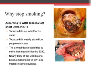 Why stop smoking?
According to WHO Tobacco fact
sheet October 2014
• Tobacco kills up to half of its
users.
• Tobacco kills nearly six million
people each year
• The annual death could rise to
more than eight million by 2030.
• Nearly 80% of the world's one
billion smokers live in low- and
middle-income countries.
 