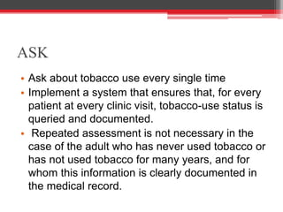 ASK
• Ask about tobacco use every single time
• Implement a system that ensures that, for every
patient at every clinic visit, tobacco-use status is
queried and documented.
• Repeated assessment is not necessary in the
case of the adult who has never used tobacco or
has not used tobacco for many years, and for
whom this information is clearly documented in
the medical record.
 