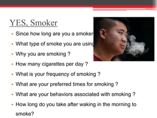 • Since how long are you a smoker ?
• What type of smoke you are using ?
• Why you are smoking ?
• How many cigarettes per day ?
• What is your frequency of smoking ?
• What are your preferred times for smoking ?
• What are your behaviors associated with smoking ?
• How long do you take after waking in the morning to
smoke?
YES, Smoker
 