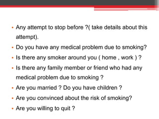 • Any attempt to stop before ?( take details about this
attempt).
• Do you have any medical problem due to smoking?
• Is there any smoker around you ( home , work ) ?
• Is there any family member or friend who had any
medical problem due to smoking ?
• Are you married ? Do you have children ?
• Are you convinced about the risk of smoking?
• Are you willing to quit ?
 