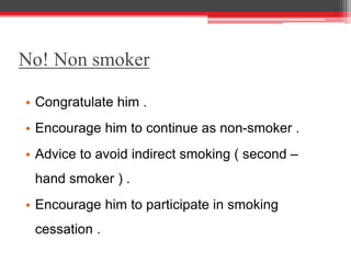 No! Non smoker
• Congratulate him .
• Encourage him to continue as non-smoker .
• Advice to avoid indirect smoking ( second –
hand smoker ) .
• Encourage him to participate in smoking
cessation .
 
