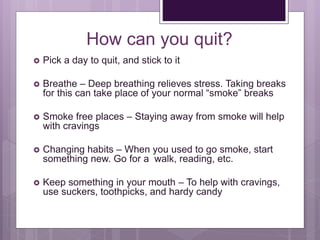 How can you quit?
 Pick a day to quit, and stick to it
 Breathe – Deep breathing relieves stress. Taking breaks
for this can take place of your normal “smoke” breaks
 Smoke free places – Staying away from smoke will help
with cravings
 Changing habits – When you used to go smoke, start
something new. Go for a walk, reading, etc.
 Keep something in your mouth – To help with cravings,
use suckers, toothpicks, and hardy candy
 