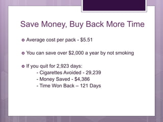 Save Money, Buy Back More Time
 Average cost per pack - $5.51
 You can save over $2,000 a year by not smoking
 If you quit for 2,923 days:
- Cigarettes Avoided - 29,239
- Money Saved - $4,386
- Time Won Back – 121 Days
 