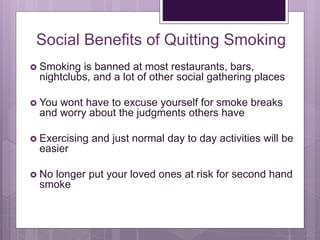 Social Benefits of Quitting Smoking
 Smoking is banned at most restaurants, bars,
nightclubs, and a lot of other social gathering places
 You wont have to excuse yourself for smoke breaks
and worry about the judgments others have
 Exercising and just normal day to day activities will be
easier
 No longer put your loved ones at risk for second hand
smoke
 
