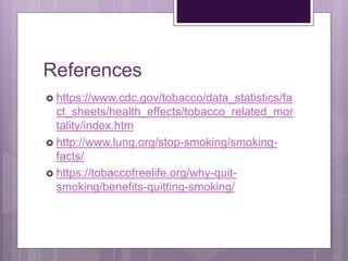 References
 https://www.cdc.gov/tobacco/data_statistics/fa
ct_sheets/health_effects/tobacco_related_mor
tality/index.htm
 http://www.lung.org/stop-smoking/smoking-
facts/
 https://tobaccofreelife.org/why-quit-
smoking/benefits-quitting-smoking/
 