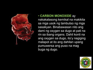 • CARBON MONOXIDE ay
nakakalasong kemikal na makikita
sa mga usok ng tambutso ng mga
sasakyan. Binabawasan nito ang
dami ng oxygen sa dugo at pati na
rin sa ibang organs. Dahil konti na
ang oxygen sa dugo, ito’y nagiging
malapot at ito ang dahilan upang
pumuwersa ang puso na mag
buga ng dugo.
 