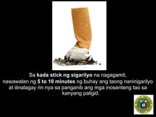Sa kada stick ng sigarilyo na nagagamit,
nawawalan ng 5 to 10 minutes ng buhay ang taong naninigarilyo
at ilinalagay rin nya sa panganib ang mga inosenteng tao sa
kanyang paligid.
 
