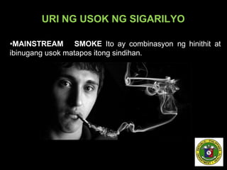 URI NG USOK NG SIGARILYO
•MAINSTREAM SMOKE Ito ay combinasyon ng hinithit at
ibinugang usok matapos itong sindihan.
 