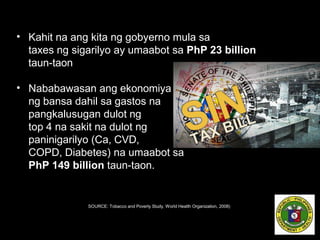 • Kahit na ang kita ng gobyerno mula sa
taxes ng sigarilyo ay umaabot sa PhP 23 billion
taun-taon
• Nababawasan ang ekonomiya
ng bansa dahil sa gastos na
pangkalusugan dulot ng
top 4 na sakit na dulot ng
paninigarilyo (Ca, CVD,
COPD, Diabetes) na umaabot sa
PhP 149 billion taun-taon.
SOURCE: Tobacco and Poverty Study, World Health Organization, 2008)
 