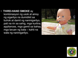 • THIRD-HAND SMOKE ay
kombinasyon ng usok at amoy
ng sigarilyo na dumidikit sa
buhok at damit ng naninigarilyo,
pati na rin sa sahig, mga kurtina,
appliances, mga gamit sa bahay,
mga laruan ng bata – kahit na
wala ng naninigarilyo.
 