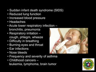 • Sudden infant death syndrome (SIDS)
• Reduced lung function
• Increased blood pressure
• Headaches
• Acute lower respiratory infection –
bronchitis, pneumonia
• Respiratory irritation –
cough, phlegm, wheeze
• Difficulty in breathing
• Burning eyes and throat
• Ear infections
• Nose bleeds
• Frequency and severity of asthma
• Childhood cancers –
leukemia, lymphoma, brain tumor
 