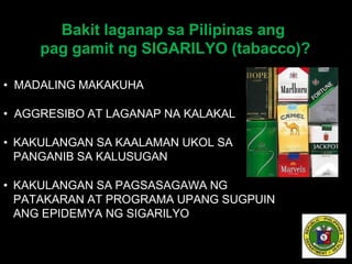 Bakit laganap sa Pilipinas ang
pag gamit ng SIGARILYO (tabacco)?
• MADALING MAKAKUHA
• AGGRESIBO AT LAGANAP NA KALAKAL
• KAKULANGAN SA KAALAMAN UKOL SA
PANGANIB SA KALUSUGAN
• KAKULANGAN SA PAGSASAGAWA NG
PATAKARAN AT PROGRAMA UPANG SUGPUIN
ANG EPIDEMYA NG SIGARILYO
 