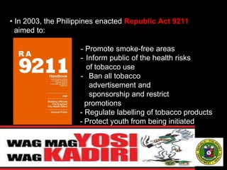 • In 2003, the Philippines enacted Republic Act 9211
aimed to:
- Promote smoke-free areas
- Inform public of the health risks
of tobacco use
- Ban all tobacco
advertisement and
sponsorship and restrict
promotions
- Regulate labelling of tobacco products
- Protect youth from being initiated
to smoking
 
