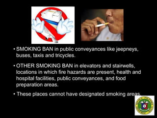 • SMOKING BAN in public conveyances like jeepneys,
buses, taxis and tricycles.
• OTHER SMOKING BAN in elevators and stairwells,
locations in which fire hazards are present, health and
hospital facilities, public conveyances, and food
preparation areas.
• These places cannot have designated smoking areas.
 