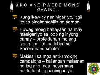 A N O A N G P W E D E M O N G
GAWIN?…
Kung ikaw ay naninigarilyo, itigil
ito sa pinakamabilis na paraan.
Huwag mong hahayaan na may
manigarilyo sa loob ng inyong
bahay – protektahan mo ang
iyong sarili at iba laban sa
Secondhand smoke.
Makisali sa mga anti-smoking
campaigns – kailangan malaman
ng iba ang mga masamang
naidudulot ng paninigarilyo.
 