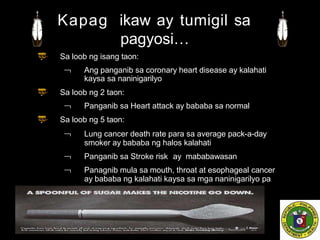 Sa loob ng isang taon:
 Ang panganib sa coronary heart disease ay kalahati
kaysa sa naninigarilyo
Sa loob ng 2 taon:
 Panganib sa Heart attack ay bababa sa normal
Sa loob ng 5 taon:
 Lung cancer death rate para sa average pack-a-day
smoker ay bababa ng halos kalahati
 Panganib sa Stroke risk ay mababawasan
 Panagnib mula sa mouth, throat at esophageal cancer
ay bababa ng kalahati kaysa sa mga naninigarilyo pa
Kapag ikaw ay tumigil sa
pagyosi…
 