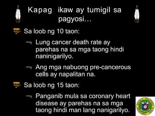 Sa loob ng 10 taon:
 Lung cancer death rate ay
parehas na sa mga taong hindi
naninigarilyo.
 Ang mga nabuong pre-cancerous
cells ay napalitan na.
Sa loob ng 15 taon:
 Panganib mula sa coronary heart
disease ay parehas na sa mga
taong hindi man lang nanigarilyo.
Kapag ikaw ay tumigil sa
pagyosi…
 