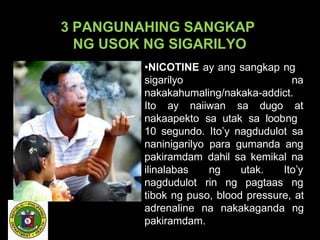 3 PANGUNAHING SANGKAP
NG USOK NG SIGARILYO
•NICOTINE ay ang sangkap ng
sigarilyo na
nakakahumaling/nakaka-addict.
Ito ay naiiwan sa dugo at
nakaapekto sa utak sa loobng
10 segundo. Ito’y nagdudulot sa
naninigarilyo para gumanda ang
pakiramdam dahil sa kemikal na
ilinalabas
nagdudulot
ng utak. Ito’y
rin ng pagtaas ng
tibok ng puso, blood pressure, at
adrenaline na nakakaganda ng
pakiramdam.
 