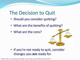 The Decision to Quit
• Should you consider quitting?
• What are the benefits of quitting?
• What are the cons?
• If you’re not ready to quit, consider
changes you are ready for.
Williams JM, et. al. Learning about Healthy Living: Tobacco and You Manual. Revised 2012.
 