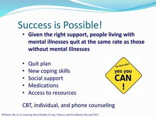 Success is Possible!
• Given the right support, people living with
mental illnesses quit at the same rate as those
without mental illnesses
• Quit plan
• New coping skills
• Social support
• Medications
• Access to resources
CBT, individual, and phone counseling
Williams JM, et. al. Learning about Healthy Living: Tobacco and You Manual. Revised 2012.
 