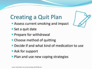 Creating a Quit Plan
 Assess current smoking and impact
 Set a quit date
 Prepare for withdrawal
 Choose method of quitting
 Decide if and what kind of medication to use
 Ask for support
 Plan and use new coping strategies
Source: Quit Guide: You can quit smoking. QUITPLAN.com
 