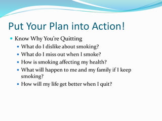 Put Your Plan into Action!
 Know Why You’re Quitting
 What do I dislike about smoking?
 What do I miss out when I smoke?
 How is smoking affecting my health?
 What will happen to me and my family if I keep
smoking?
 How will my life get better when I quit?
 
