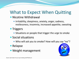 What to Expect When Quitting
 Nicotine Withdrawal
 Irritability, sleepiness, anxiety, anger, sadness,
restlessness, insomnia, increased appetite, sweating
 Triggers
 Situations or people that trigger the urge to smoke
 Social situations
 Who will ask you to smoke? How will you say “no”?
 Relapse
 Weight management
Source: Quit Guide: You can quit smoking. QUITPLAN.com
 