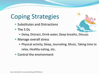 Coping Strategies
 Substitutes and Distractions
 The 5 Ds
 Delay, Distract, Drink water, Deep breaths, Discuss
 Manage overall stress
 Physical activity, Sleep, Journaling, Music, Taking time to
relax, Healthy eating, etc.
 Control the environment
Source: Quit Guide: You can quit smoking. QUITPLAN.com
 