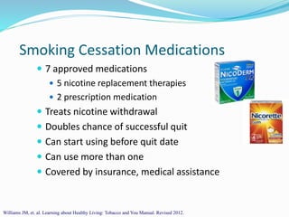 Smoking Cessation Medications
 7 approved medications
 5 nicotine replacement therapies
 2 prescription medication
 Treats nicotine withdrawal
 Doubles chance of successful quit
 Can start using before quit date
 Can use more than one
 Covered by insurance, medical assistance
Williams JM, et. al. Learning about Healthy Living: Tobacco and You Manual. Revised 2012.
 