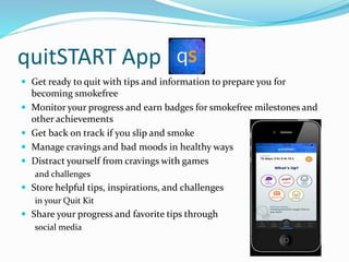 quitSTART App
 Get ready to quit with tips and information to prepare you for
becoming smokefree
 Monitor your progress and earn badges for smokefree milestones and
other achievements
 Get back on track if you slip and smoke
 Manage cravings and bad moods in healthy ways
 Distract yourself from cravings with games
and challenges
 Store helpful tips, inspirations, and challenges
in your Quit Kit
 Share your progress and favorite tips through
social media
 