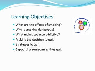 Learning Objectives
 What are the effects of smoking?
 Why is smoking dangerous?
 What makes tobacco addictive?
 Making the decision to quit
 Strategies to quit
 Supporting someone as they quit
 