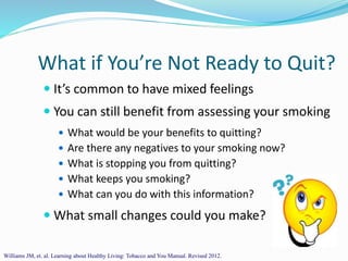 What if You’re Not Ready to Quit?
 It’s common to have mixed feelings
 You can still benefit from assessing your smoking
 What would be your benefits to quitting?
 Are there any negatives to your smoking now?
 What is stopping you from quitting?
 What keeps you smoking?
 What can you do with this information?
 What small changes could you make?
Williams JM, et. al. Learning about Healthy Living: Tobacco and You Manual. Revised 2012.
 