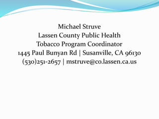 Michael Struve
Lassen County Public Health
Tobacco Program Coordinator
1445 Paul Bunyan Rd | Susanville, CA 96130
(530)251-2657 | mstruve@co.lassen.ca.us
 