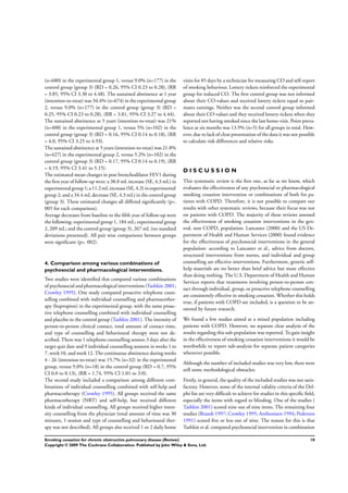 (n=680) in the experimental group 1, versus 9.0% (n=177) in the
control group (group 3) (RD = 0.26, 95% CI 0.23 to 0.28), (RR
= 3.85, 95% CI 3.30 to 4.48). The sustained abstinence at 1 year
(intention-to-treat) was 34.4% (n=674) in the experimental group
2, versus 9.0% (n=177) in the control group (group 3) (RD =
0.25, 95% CI 0.23 to 0.28), (RR = 3.81, 95% CI 3.27 to 4.44).
The sustained abstinence at 5 years (intention-to-treat) was 21%
(n=408) in the experimental group 1, versus 5% (n=102) in the
control group (group 3) (RD = 0.16, 95% CI 0.14 to 0.18), (RR
= 4.0, 95% CI 3.25 to 4.93).
The sustained abstinence at 5 years (intention-to-treat) was 21.8%
(n=427) in the experimental group 2, versus 5.2% (n=102) in the
control group (group 3) (RD = 0.17, 95% CI 0.14 to 0.19), (RR
= 4.19, 95% CI 3.41 to 5.15).
The estimated mean changes in post bronchodilator FEV1 during
the ﬁrst year of follow-up were: a 38.8 mL increase (SE, 4.3 mL) in
experimental group1;a11.2mLincrease (SE, 4.3)inexperimental
group 2; and a 34.4 mL decrease (SE, 4.3 mL) in the control group
(group 3). These estimated changes all differed signiﬁcantly (p<.
005 for each comparison).
Average decreases from baseline to the ﬁfth year of follow-up were
the following: experimental group 1, 184 mL; experimental group
2, 209 mL; and the control group (group 3), 267 mL (no standard
deviations presented). All pair wise comparisons between groups
were signiﬁcant (p<. 002).
4. Comparison among various combinations of
psychosocial and pharmacological interventions.
Two studies were identiﬁed that compared various combinations
of psychosocial and pharmacological interventions (Tashkin 2001;
Crowley 1995). One study compared proactive telephone coun-
selling combined with individual counselling and pharmacother-
apy (bupropion) in the experimental group, with the same proac-
tive telephone counselling combined with individual counselling
and placebo in the control group (Tashkin 2001). The intensity of
person-to-person clinical contact, total amount of contact time,
and type of counselling and behavioural therapy were not de-
scribed. There was 1 telephone counselling session 3 days after the
target quit date and 9 individual counselling sessions in weeks 1 to
7, week 10, and week 12. The continuous abstinence during weeks
4 - 26 (intention-to-treat) was 15.7% (n=32) in the experimental
group, versus 9.0% (n=18) in the control group (RD = 0.7, 95%
CI 0.0 to 0.13), (RR = 1.74, 95% CI 1.01 to 3.0).
The second study included a comparison among different com-
binations of individual counselling combined with self-help and
pharmacotherapy (Crowley 1995). All groups received the same
pharmacotherapy (NRT) and self-help, but received different
kinds of individual counselling. All groups received higher inten-
sity counselling from the physician (total amount of time was 30
minutes, 1 session and type of counselling and behavioural ther-
apy was not described). All groups also received 1 or 2 daily home
visits for 85 days by a technician for measuring CO and self-report
of smoking behaviour. Lottery tickets reinforced the experimental
group for reduced CO. The ﬁrst control group was not informed
about their CO-values and received lottery tickets equal to pair-
mates earnings. Neither was the second control group informed
about their CO-values and they received lottery tickets when they
reported not having smoked since the last home-visit. Point preva-
lence at six months was 13.9% (n=5) for all groups in total. How-
ever, due to lack of clear presentation of the data it was not possible
to calculate risk differences and relative risks.
D I S C U S S I O N
This systematic review is the ﬁrst one, as far as we know, which
evaluates the effectiveness of any psychosocial or pharmacological
smoking cessation intervention or combinations of both for pa-
tients with COPD. Therefore, it is not possible to compare our
results with other systematic reviews, because their focus was not
on patients with COPD. The majority of these reviews assessed
the effectiveness of smoking cessation interventions in the gen-
eral, non COPD, population. Lancaster (2000) and the US De-
partment of Health and Human Services (2000) found evidence
for the effectiveness of psychosocial interventions in the general
population: according to Lancaster et al., advice from doctors,
structured interventions from nurses, and individual and group
counselling are effective interventions. Furthermore, generic self-
help materials are no better than brief advice but more effective
than doing nothing. The U.S. Department of Health and Human
Services reports that treatments involving person-to-person con-
tact through individual, group, or proactive telephone counselling
are consistently effective in smoking cessation. Whether this holds
true, if patients with COPD are included, is a question to be an-
swered by future research.
We found a few studies aimed at a mixed population including
patients with COPD. However, no separate clear analysis of the
results regarding this sub-population was reported. To gain insight
in the effectiveness of smoking cessation interventions it would be
worthwhile to report sub-analysis for separate patient categories
whenever possible.
Although the number of included studies was very low, there were
still some methodological obstacles:
Firstly, in general, the quality of the included studies was not satis-
factory. However, some of the internal validity criteria of the Del-
phi-list are very difﬁcult to achieve for studies in this speciﬁc ﬁeld,
especially the items with regard to blinding. One of the studies (
Tashkin 2001) scored nine out of nine items. The remaining four
studies (Brandt 1997; Crowley 1995; Anthonisen 1994; Pederson
1991) scored ﬁve or less out of nine. The reason for this is that
Tashkin et al. compared psychosocial intervention in combination
10Smoking cessation for chronic obstructive pulmonary disease (Review)
Copyright © 2009 The Cochrane Collaboration. Published by John Wiley & Sons, Ltd.
 