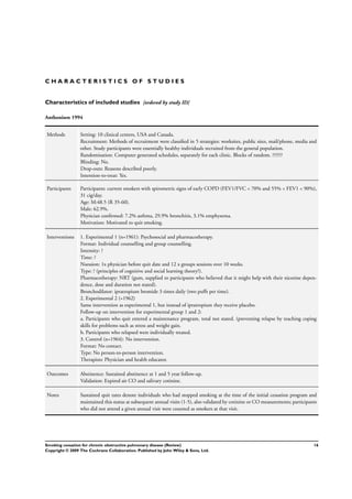 C H A R A C T E R I S T I C S O F S T U D I E S
Characteristics of included studies [ordered by study ID]
Anthonisen 1994
Methods Setting: 10 clinical centers, USA and Canada.
Recruitment: Methods of recruitment were classiﬁed in 5 strategies: worksites, public sites, mail/phone, media and
other. Study participants were essentially healthy individuals recruited from the general population.
Randomisation: Computer generated schedules, separately for each clinic. Blocks of random. ??????
Blinding: No.
Drop-outs: Reasons described poorly.
Intention-to-treat: Yes.
Participants Participants: current smokers with spirometric signs of early COPD (FEV1/FVC < 70% and 55% < FEV1 < 90%),
31 cig/day.
Age: M:48.5 (R 35-60).
Male: 62.9%.
Physician conﬁrmed: 7.2% asthma, 29.9% bronchitis, 3.1% emphysema.
Motivation: Motivated to quit smoking.
Interventions 1. Experimental 1 (n=1961): Psychosocial and pharmacotherapy.
Format: Individual counselling and group counselling.
Intensity: ?
Time: ?
Nsession: 1x physician before quit date and 12 x groups sessions over 10 weeks.
Type: ? (principles of cognitive and social learning theory?).
Pharmacotherapy: NRT (gum, supplied to participants who believed that it might help with their nicotine depen-
dence, dose and duration not stated).
Bronchodilator: ipratropium bromide 3 times daily (two puffs per time).
2. Experimental 2 (=1962)
Same intervention as experimental 1, but instead of ipratropium they receive placebo.
Follow-up on intervention for experimental group 1 and 2:
a. Participants who quit entered a maintenance program, total not stated. (preventing relapse by teaching coping
skills for problems such as stress and weight gain.
b. Participants who relapsed were individually treated.
3. Control (n=1964): No intervention.
Format: No contact.
Type: No person-to-person intervention.
Therapists: Physician and health educator.
Outcomes Abstinence: Sustained abstinence at 1 and 5 year follow-up.
Validation: Expired air CO and salivary cotinine.
Notes Sustained quit rates denote individuals who had stopped smoking at the time of the initial cessation program and
maintained this status at subsequent annual visits (1-5), also validated by cotinine or CO measurements; participants
who did not attend a given annual visit were counted as smokers at that visit.
16Smoking cessation for chronic obstructive pulmonary disease (Review)
Copyright © 2009 The Cochrane Collaboration. Published by John Wiley & Sons, Ltd.
 