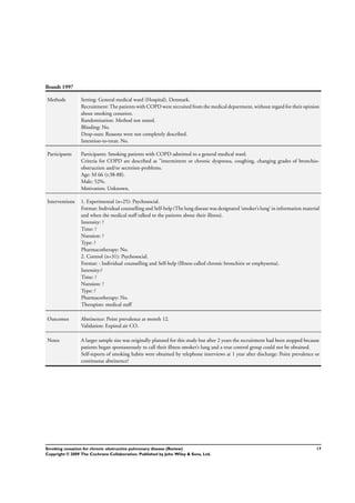 Brandt 1997
Methods Setting: General medical ward (Hospital), Denmark.
Recruitment: The patients with COPD were recruited from the medical department, without regard for their opinion
about smoking cessation.
Randomisation: Method not stated.
Blinding: No.
Drop-outs: Reasons were not completely described.
Intention-to-treat: No.
Participants Participants: Smoking patients with COPD admitted to a general medical ward.
Criteria for COPD are described as ”intermittent or chronic dyspnoea, coughing, changing grades of bronchio-
obstruction and/or secretion-problems.
Age: M 66 (r:38-88).
Male: 52%.
Motivation: Unknown.
Interventions 1. Experimental (n=25): Psychosocial.
Format: Individual counselling and Self-help(The lung disease was designated ’smoker’s lung’ in information material
and when the medical staff talked to the patients about their illness).
Intensity: ?
Time: ?
Nsession: ?
Type: ?
Pharmacotherapy: No.
2. Control (n=31): Psychosocial.
Format: : Individual counselling and Self-help (Illness called chronic bronchitis or emphysema).
Intensity:?
Time: ?
Nsession: ?
Type: ?
Pharmacotherapy: No.
Therapists: medical staff
Outcomes Abstinence: Point prevalence at month 12.
Validation: Expired air CO.
Notes A larger sample size was originally planned for this study but after 2 years the recruitment had been stopped because
patients began spontaneously to call their illness smoker’s lung and a true control group could not be obtained.
Self-reports of smoking habits were obtained by telephone interviews at 1 year after discharge: Point prevalence or
continuous abstinence?
17Smoking cessation for chronic obstructive pulmonary disease (Review)
Copyright © 2009 The Cochrane Collaboration. Published by John Wiley & Sons, Ltd.
 
