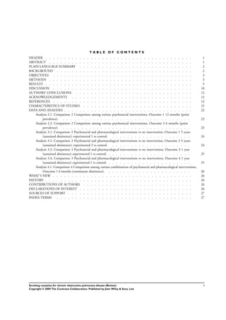 T A B L E O F C O N T E N T S
1HEADER . . . . . . . . . . . . . . . . . . . . . . . . . . . . . . . . . . . . . . .
1ABSTRACT . . . . . . . . . . . . . . . . . . . . . . . . . . . . . . . . . . . . . .
2PLAIN LANGUAGE SUMMARY . . . . . . . . . . . . . . . . . . . . . . . . . . . . . .
2BACKGROUND . . . . . . . . . . . . . . . . . . . . . . . . . . . . . . . . . . . .
3OBJECTIVES . . . . . . . . . . . . . . . . . . . . . . . . . . . . . . . . . . . . .
3METHODS . . . . . . . . . . . . . . . . . . . . . . . . . . . . . . . . . . . . . .
5RESULTS . . . . . . . . . . . . . . . . . . . . . . . . . . . . . . . . . . . . . . .
10DISCUSSION . . . . . . . . . . . . . . . . . . . . . . . . . . . . . . . . . . . . .
12AUTHORS’ CONCLUSIONS . . . . . . . . . . . . . . . . . . . . . . . . . . . . . . .
12ACKNOWLEDGEMENTS . . . . . . . . . . . . . . . . . . . . . . . . . . . . . . . .
12REFERENCES . . . . . . . . . . . . . . . . . . . . . . . . . . . . . . . . . . . . .
15CHARACTERISTICS OF STUDIES . . . . . . . . . . . . . . . . . . . . . . . . . . . . .
22DATA AND ANALYSES . . . . . . . . . . . . . . . . . . . . . . . . . . . . . . . . . .
Analysis 2.1. Comparison 2 Comparison among various psychosocial interventions, Outcome 1 12 months (point
prevalence). . . . . . . . . . . . . . . . . . . . . . . . . . . . . . . . . . . 23
Analysis 2.2. Comparison 2 Comparison among various psychosocial interventions, Outcome 2 6 months (point
prevalence). . . . . . . . . . . . . . . . . . . . . . . . . . . . . . . . . . . 23
Analysis 3.1. Comparison 3 Psychosocial and pharmacological interventions vs no intervention, Outcome 1 5 years
(sustained abstinence): experimental 1 vs control. . . . . . . . . . . . . . . . . . . . . . 24
Analysis 3.2. Comparison 3 Psychosocial and pharmacological interventions vs no intervention, Outcome 2 5 years
(sustained abstinence): experimental 2 vs control. . . . . . . . . . . . . . . . . . . . . . 24
Analysis 3.3. Comparison 3 Psychosocial and pharmacological interventions vs no intervention, Outcome 3 1 year
(sustained abstinence) experimental 1 vs control. . . . . . . . . . . . . . . . . . . . . . . 25
Analysis 3.4. Comparison 3 Psychosocial and pharmacological interventions vs no intervention, Outcome 4 1 year
(sustained abstinence) experimental 2 vs control. . . . . . . . . . . . . . . . . . . . . . . 25
Analysis 4.1. Comparison 4 Comparison among various combinations of psychosocial and pharmacological interventions,
Outcome 1 6 months (continuous abstinence). . . . . . . . . . . . . . . . . . . . . . . 26
26WHAT’S NEW . . . . . . . . . . . . . . . . . . . . . . . . . . . . . . . . . . . . .
26HISTORY . . . . . . . . . . . . . . . . . . . . . . . . . . . . . . . . . . . . . . .
26CONTRIBUTIONS OF AUTHORS . . . . . . . . . . . . . . . . . . . . . . . . . . . . .
26DECLARATIONS OF INTEREST . . . . . . . . . . . . . . . . . . . . . . . . . . . . . .
27SOURCES OF SUPPORT . . . . . . . . . . . . . . . . . . . . . . . . . . . . . . . . .
27INDEX TERMS . . . . . . . . . . . . . . . . . . . . . . . . . . . . . . . . . . . .
iSmoking cessation for chronic obstructive pulmonary disease (Review)
Copyright © 2009 The Cochrane Collaboration. Published by John Wiley & Sons, Ltd.
 