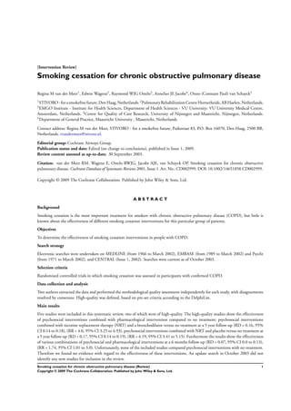 [Intervention Review]
Smoking cessation for chronic obstructive pulmonary disease
Regina M van der Meer1, Edwin Wagena2, Raymond WJG Ostelo3, Annelies JE Jacobs4, Onno (Constant Paul) van Schayck5
1STIVORO -forasmokefree future, DenHaag, Netherlands. 2PulmonaryRehabilitationCentre Hornerheide,ABHaelen, Netherlands.
3EMGO Institute - Institute for Health Sciences, Department of Health Sciences - VU University; VU University Medical Centre,
Amsterdam, Netherlands. 4
Centre for Quality of Care Research, University of Nijmegen and Maastricht, Nijmegen, Netherlands.
5Department of General Practice, Maastricht University , Maastricht, Netherlands
Contact address: Regina M van der Meer, STIVORO - for a smokefree future, Parkstraat 83, P.O. Box 16070, Den Haag, 2500 BB,
Netherlands. rvandermeer@stivoro.nl.
Editorial group: Cochrane Airways Group.
Publication status and date: Edited (no change to conclusions), published in Issue 1, 2009.
Review content assessed as up-to-date: 30 September 2003.
Citation: van der Meer RM, Wagena E, Ostelo RWJG, Jacobs AJE, van Schayck OP. Smoking cessation for chronic obstructive
pulmonary disease. Cochrane Database of Systematic Reviews 2001, Issue 1. Art. No.: CD002999. DOI: 10.1002/14651858.CD002999.
Copyright © 2009 The Cochrane Collaboration. Published by John Wiley & Sons, Ltd.
A B S T R A C T
Background
Smoking cessation is the most important treatment for smokers with chronic obstructive pulmonary disease (COPD), but little is
known about the effectiveness of different smoking cessation interventions for this particular group of patients.
Objectives
To determine the effectiveness of smoking cessation interventions in people with COPD.
Search strategy
Electronic searches were undertaken on MEDLINE (from 1966 to March 2002), EMBASE (from 1989 to March 2002) and Psyclit
(from 1971 to March 2002), and CENTRAL (Issue 1, 2002). Searches were current as of October 2003.
Selection criteria
Randomised controlled trials in which smoking cessation was assessed in participants with conﬁrmed COPD.
Data collection and analysis
Two authors extracted the data and performed the methodological quality assessment independently for each study, with disagreements
resolved by consensus. High-quality was deﬁned, based on pre-set criteria according to the DelphiList.
Main results
Five studies were included in this systematic review, two of which were of high-quality. The high-quality studies show the effectiveness
of psychosocial interventions combined with pharmacological intervention compared to no treatment: psychosocial interventions
combined with nicotine replacement therapy (NRT) and a bronchodilator versus no treatment at a 5 year follow-up (RD = 0.16, 95%
CI 0.14 to 0.18), (RR = 4.0, 95% CI 3.25 to 4.93), psychosocial interventions combined with NRT and placebo versus no treatment at
a 5 year follow-up (RD = 0.17, 95% CI 0.14 to 0.19), (RR = 4.19, 95% CI 3.41 to 5.15). Furthermore the results show the effectiveness
of various combinations of psychosocial and pharmacological interventions at a 6 months follow-up (RD = 0.07, 95% CI 0.0 to 0.13),
(RR = 1.74, 95% CI 1.01 to 3.0). Unfortunately, none of the included studies compared psychosocial interventions with no treatment.
Therefore we found no evidence with regard to the effectiveness of these interventions. An update search in October 2003 did not
identify any new studies for inclusion in the review.
1Smoking cessation for chronic obstructive pulmonary disease (Review)
Copyright © 2009 The Cochrane Collaboration. Published by John Wiley & Sons, Ltd.
 
