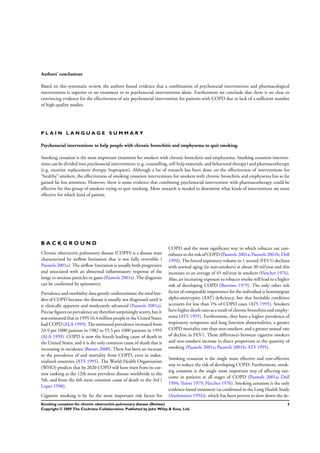 Authors’ conclusions
Based on this systematic review, the authors found evidence that a combination of psychosocial interventions and pharmacological
interventions is superior to no treatment or to psychosocial interventions alone. Furthermore we conclude that there is no clear or
convincing evidence for the effectiveness of any psychosocial intervention for patients with COPD due to lack of a sufﬁcient number
of high-quality studies.
P L A I N L A N G U A G E S U M M A R Y
Psychosocial interventions to help people with chronic bronchitis and emphysema to quit smoking.
Smoking cessation is the most important treatment for smokers with chronic bronchitis and emphysema. Smoking cessation interven-
tions can be divided into psychosocial interventions (e.g. counselling, self-help materials, and behavioral therapy) and pharmacotherapy
(e.g. nicotine replacement therapy, bupropion). Although a lot of research has been done on the effectiveness of interventions for
“healthy” smokers, the effectiveness of smoking cessation interventions for smokers with chronic bronchitis and emphysema has so far
gained far less attention. However, there is some evidence that combining psychosocial intervention with pharmacotherapy could be
effective for this group of smokers trying to quit smoking. More research is needed to determine what kinds of interventions are most
effective for which kind of patient.
B A C K G R O U N D
Chronic obstructive pulmonary disease (COPD) is a disease state
characterised by airﬂow limitation that is not fully reversible (
Pauwels 2001a). The airﬂow limitation is usually both progressive
and associated with an abnormal inﬂammatory response of the
lungs to noxious particles or gases (Pauwels 2001a). The diagnosis
can be conﬁrmed by spirometry.
Prevalence and morbidity data greatly underestimate the total bur-
den of COPD because the disease is usually not diagnosed until it
is clinically apparent and moderately advanced (Pauwels 2001a).
Precise ﬁguresonprevalence are therefore surprisinglyscanty, butit
wasestimatedthatin199516.4millionpeople inthe UnitedStates
had COPD (ALA 1999). The estimated prevalence increased from
33.9 per 1000 patients in 1982 to 55.5 per 1000 patients in 1995
(ALA 1999). COPD is now the fourth leading cause of death in
the United States, and it is the only common cause of death that is
increasing in incidence (Barnes 2000). There has been an increase
in the prevalence of and mortality from COPD, even in indus-
trialized countries (ATS 1995). The World Health Organization
(WHO) predicts that by 2020 COPD will have risen from its cur-
rent ranking as the 12th most prevalent disease worldwide to the
5th, and from the 6th most common cause of death to the 3rd (
Lopez 1998).
Cigarette smoking is by far the most important risk factor for
COPD and the most signiﬁcant way in which tobacco use con-
tributestothe riskof COPD(Pauwels 2001a; Pauwels2001b; Doll
1994). The forced expiratory volume in 1 second (FEV1) declines
with normal aging (in non-smokers) at about 30 ml/year and this
increases to an average of 45 ml/year in smokers (Fletcher 1976).
Also, an increasing exposure to tobacco smoke will lead to a higher
risk of developing COPD (Burrows 1979). The only other risk
factor of comparable importance for the individual is homozygous
alpha-antitrypsin (AAT) deﬁciency, but that heritable condition
accounts for less than 1% of COPD cases (ATS 1995). Smokers
have higherdeath ratesasaresultof chronicbronchitisand emphy-
sema (ATS 1995). Furthermore, they have a higher prevalence of
respiratory symptoms and lung function abnormalities, a greater
COPD mortality rate than non-smokers, and a greater annual rate
of decline in FEV1. These differences between cigarette smokers
and non-smokers increase in direct proportion to the quantity of
smoking (Pauwels 2001a; Pauwels 2001b; ATS 1995).
Smoking cessation is the single most effective and cost-effective
way to reduce the risk of developing COPD. Furthermore, smok-
ing cessation is the single most important way of affecting out-
come in patients at all stages of COPD (Pauwels 2001a; Doll
1994; Traver 1979; Fletcher 1976). Smoking cessation is the only
evidence-based treatment (as conﬁrmed in the Lung Health Study
(Anthonisen 1994)), which has been proven to slow down the de-
2Smoking cessation for chronic obstructive pulmonary disease (Review)
Copyright © 2009 The Cochrane Collaboration. Published by John Wiley & Sons, Ltd.
 