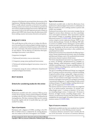 velopment of the disease by preventing further deterioration of the
lung function. Following smoking cessation, the annual decline in
FEV1 is usually reduced, sometimes to the level of non-smokers.
Smoking cessation interventions can be divided into psychosocial
interventions and pharmacological interventions. Although smok-
ing cessation is seen as the most important preventive measure in
patients with COPD, little is known about the effectiveness of dif-
ferent smoking cessation interventions directed at such patients.
O B J E C T I V E S
The overall objectives of this review are to evaluate the effective-
ness of any psychosocial or pharmacological smoking cessation in-
tervention or combinations of both for patients with COPD. We
also want to determine what kind of psychosocial interventions
are most effective. The last objective is to determine which phar-
macological intervention is most effective.
Comparisons investigated:
1. Psychosocial intervention versus no intervention;
2. Comparison among various psychosocial interventions;
3. Psychosocial and pharmacological interventions versus no in-
tervention;
4. Comparison among the various combinations of psychosocial
and pharmacological interventions.
M E T H O D S
Criteria for considering studies for this review
Types of studies
Randomised controlled trials with a minimum follow-up of six
months and an inclusion criterion of clinical diagnosis of COPD,
according to the ATS, BTS or GOLD criteria or conﬁrmed by the
treating physician. We chose a minimum follow-up of six months
because this, together with the 12 months follow-up, is the “gold
standard” for studies.
Types of participants
Participants with a diagnosis of COPD, according to the ATS,
BTS or GOLD criteria or conﬁrmed by the treating physician,
who were smokers at the time of investigation, were included.
Types of interventions
Randomised controlled trials, in which the effectiveness of any
psychosocial or pharmacological intervention or combinations of
both was assessed as an aid to smoking cessation in patients with
COPD, were included.
Psychosocial interventions refer to intervention strategies that are
designed to increase tobacco abstinence rates due to psychologi-
cal or social support mechanisms. These interventions comprise
such treatment strategies as counselling, self-help materials, and
behavioural treatment (US DHHS 2000). Pharmacological inter-
ventions comprise nicotine replacement therapy (NRT) or non-
nicotine pharmacotherapy. Currently, the following NRT deliv-
ery systems are available: nicotine chewing gum, nicotine inhaler,
nicotine microtab, nicotine patch, andnicotine nasal spray. Bupro-
pion and nortriptyline are the most used non-nicotine pharma-
cotherapy. Pharmacological intervention is often combined with
a psychosocial intervention.
Psychosocial interventions were evaluated by the following charac-
teristics: formats of psychosocial intervention, types of counselling
and behavioural therapy as part of the psychosocial intervention,
and intensity of person-to-person clinical contact.
The format of psychosocial intervention was categorized into (1)
no contact, (2) self-help / self-administered (e.g., pamphlet, au-
diotape, videotape, mailed information, computer program), (3)
individual counselling/contact, (4) group counselling/contact, (5)
proactive telephone counselling/contact, and (6) number of types
of formats (US DHHS 2000).
The type of counselling and behavioural therapy was categorized
into (1) no person-to-person intervention or minimal counselling,
(2) general: problem solving / coping skills / relapse prevention /
stress management approach, (3) negative effect / depression inter-
vention, (4) extra-treatment social support intervention, (5) intra-
treatmentsocial supportintervention, (6)contingencycontracting
/ instrumental contingencies, (7) rapid smoking, (8) other aversive
smoking techniques, (9) cigarette fading / smoking reduction pre-
quit, and (10) acupuncture (US DHHS 2000).
The intensity of person-to-person clinical contact was categorized
into (1) no person-to-person intervention, (2) minimal coun-
selling (longest session < 3 minutes in duration), (3) low inten-
sity counselling (longest session > 3 minutes and < 10 minutes in
duration), (4) higher intensity counselling (longest session > 10
minutes), (5) total amount of contact time (the number of sessions
multiplied by the session length), (6) number of person-to-person
treatment sessions (US DHHS 2000).
Types of outcome measures
Randomised controlled trials that were considered were included
if they used at least one of the following outcome measures:
1. Continuous abstinence measured at least 6 months after the
start of the intervention. An outcome of continuous abstinence
3Smoking cessation for chronic obstructive pulmonary disease (Review)
Copyright © 2009 The Cochrane Collaboration. Published by John Wiley & Sons, Ltd.
 