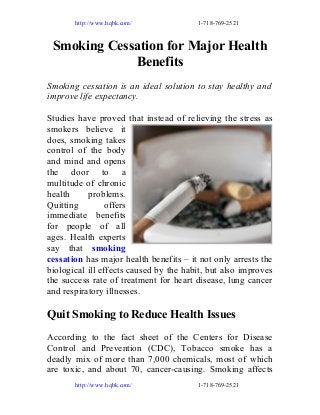 http://www.hqbk.com/

1-718-769-2521

Smoking Cessation for Major Health
Benefits
Smoking cessation is an ideal solution to stay healthy and
improve life expectancy.
Studies have proved that instead of relieving the stress as
smokers believe it
does, smoking takes
control of the body
and mind and opens
the door to a
multitude of chronic
health
problems.
Quitting
offers
immediate benefits
for people of all
ages. Health experts
say that smoking
cessation has major health benefits – it not only arrests the
biological ill effects caused by the habit, but also improves
the success rate of treatment for heart disease, lung cancer
and respiratory illnesses.

Quit Smoking to Reduce Health Issues
According to the fact sheet of the Centers for Disease
Control and Prevention (CDC), Tobacco smoke has a
deadly mix of more than 7,000 chemicals, most of which
are toxic, and about 70, cancer-causing. Smoking affects
http://www.hqbk.com/

1-718-769-2521

 