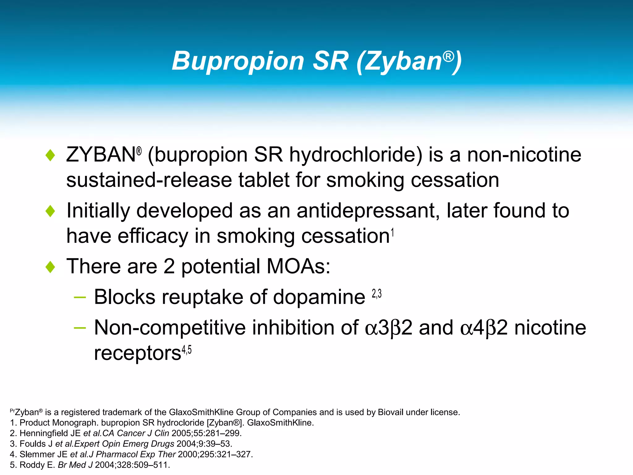 Bupropion SR (Zyban®
)
♦ ZYBAN®
(bupropion SR hydrochloride) is a non-nicotine
sustained-release tablet for smoking cessation
♦ Initially developed as an antidepressant, later found to
have efficacy in smoking cessation1
♦ There are 2 potential MOAs:
– Blocks reuptake of dopamine 2,3
– Non-competitive inhibition of α3β2 and α4β2 nicotine
receptors4,5
Pr
Zyban®
is a registered trademark of the GlaxoSmithKline Group of Companies and is used by Biovail under license.
1. Product Monograph. bupropion SR hydrocloride [Zyban®]. GlaxoSmithKline.
2. Henningfield JE et al.CA Cancer J Clin 2005;55:281–299.
3. Foulds J et al.Expert Opin Emerg Drugs 2004;9:39–53.
4. Slemmer JE et al.J Pharmacol Exp Ther 2000;295:321–327.
5. Roddy E. Br Med J 2004;328:509–511.
 