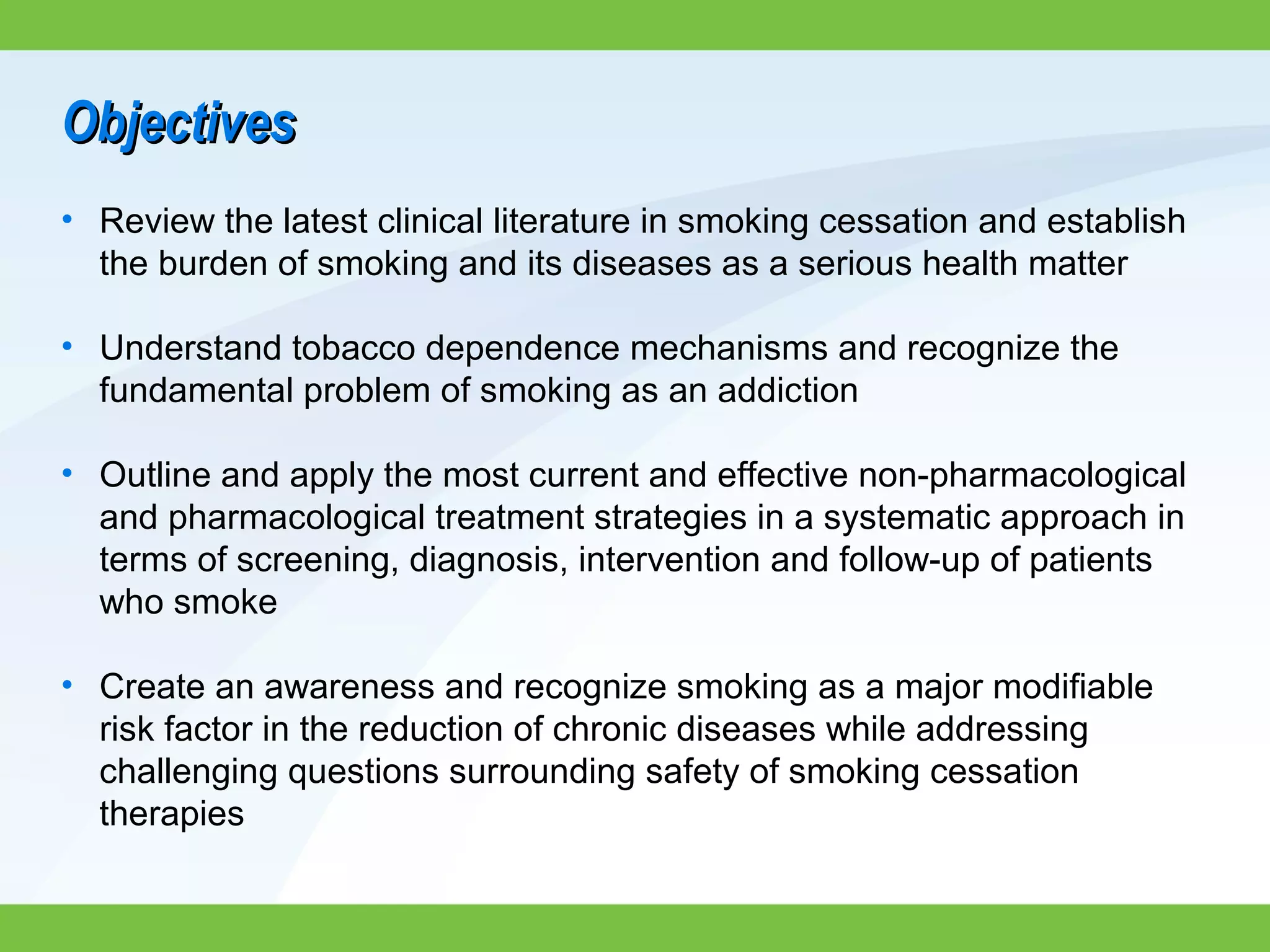 ObjectivesObjectives
• Review the latest clinical literature in smoking cessation and establish
the burden of smoking and its diseases as a serious health matter
• Understand tobacco dependence mechanisms and recognize the
fundamental problem of smoking as an addiction
• Outline and apply the most current and effective non-pharmacological
and pharmacological treatment strategies in a systematic approach in
terms of screening, diagnosis, intervention and follow-up of patients
who smoke
• Create an awareness and recognize smoking as a major modifiable
risk factor in the reduction of chronic diseases while addressing
challenging questions surrounding safety of smoking cessation
therapies
 