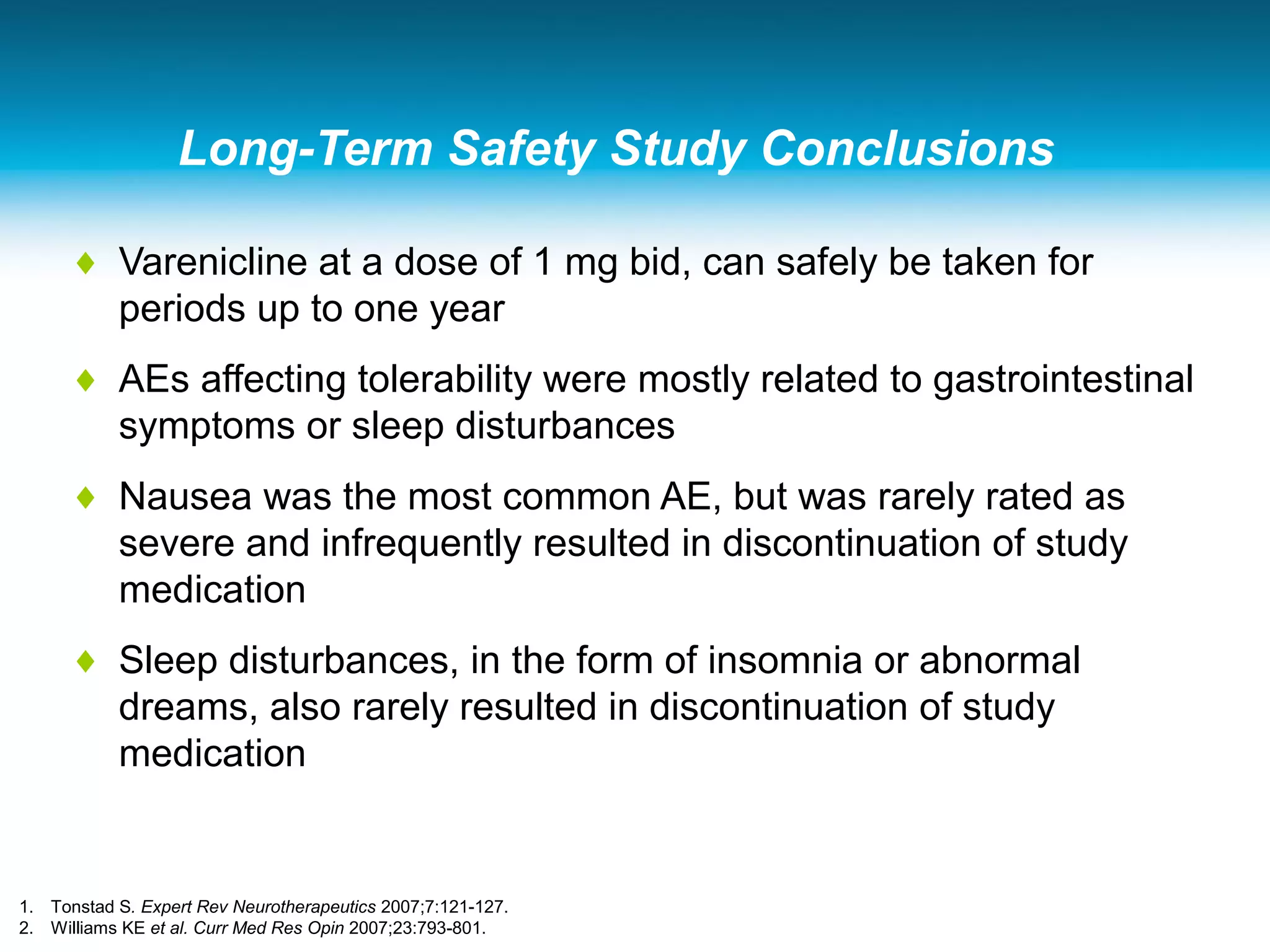 Long-Term Safety Study Conclusions
♦ Varenicline at a dose of 1 mg bid, can safely be taken for
periods up to one year
♦ AEs affecting tolerability were mostly related to gastrointestinal
symptoms or sleep disturbances
♦ Nausea was the most common AE, but was rarely rated as
severe and infrequently resulted in discontinuation of study
medication
♦ Sleep disturbances, in the form of insomnia or abnormal
dreams, also rarely resulted in discontinuation of study
medication
1. Tonstad S. Expert Rev Neurotherapeutics 2007;7:121-127.
2. Williams KE et al. Curr Med Res Opin 2007;23:793-801.
 