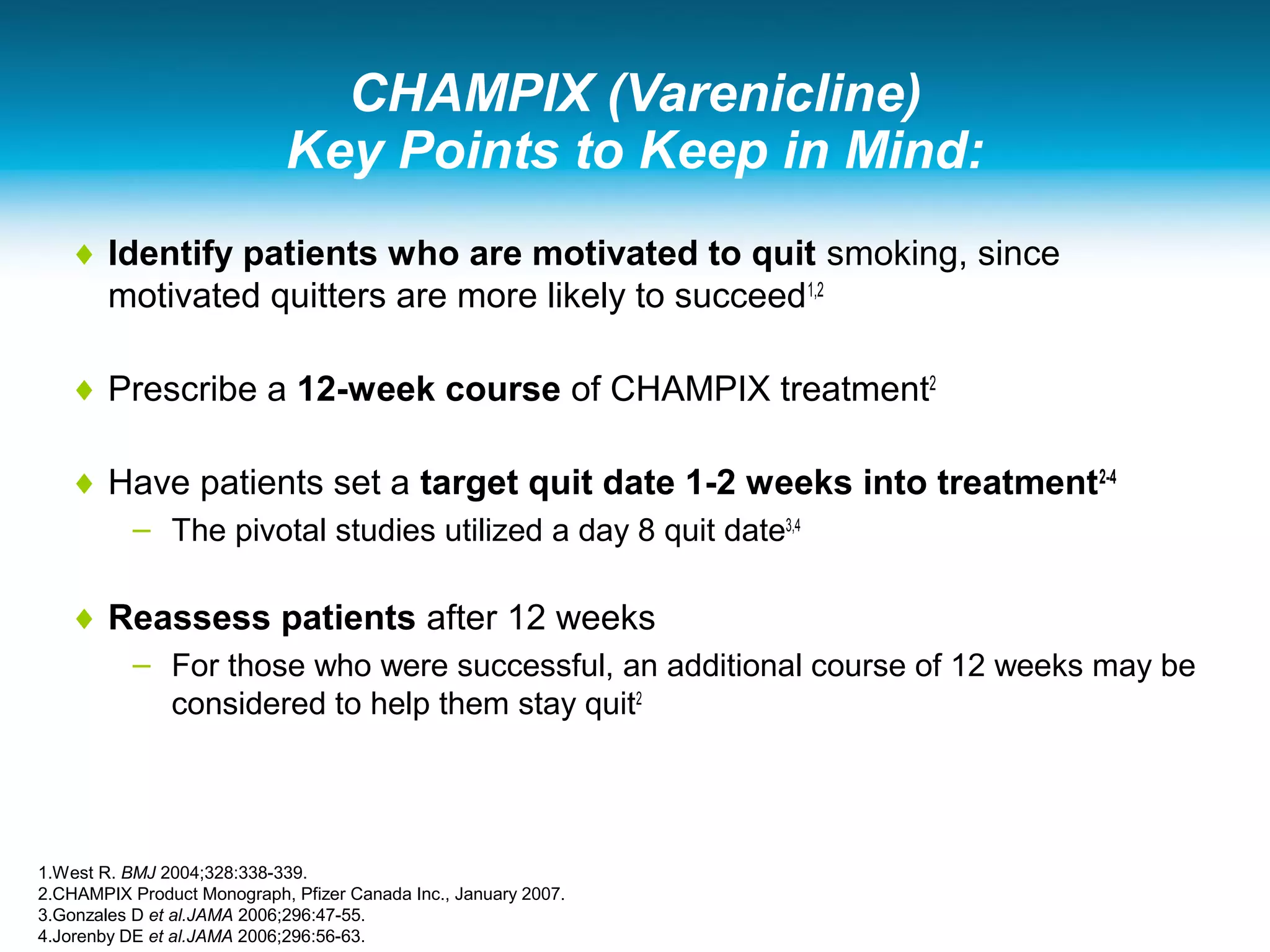 CHAMPIX (Varenicline)
Key Points to Keep in Mind:
♦ Identify patients who are motivated to quit smoking, since
motivated quitters are more likely to succeed1,2
♦ Prescribe a 12-week course of CHAMPIX treatment2
♦ Have patients set a target quit date 1-2 weeks into treatment2-4
– The pivotal studies utilized a day 8 quit date3,4
♦ Reassess patients after 12 weeks
– For those who were successful, an additional course of 12 weeks may be
considered to help them stay quit2
1.West R. BMJ 2004;328:338-339.
2.CHAMPIX Product Monograph, Pfizer Canada Inc., January 2007.
3.Gonzales D et al.JAMA 2006;296:47-55.
4.Jorenby DE et al.JAMA 2006;296:56-63.
 